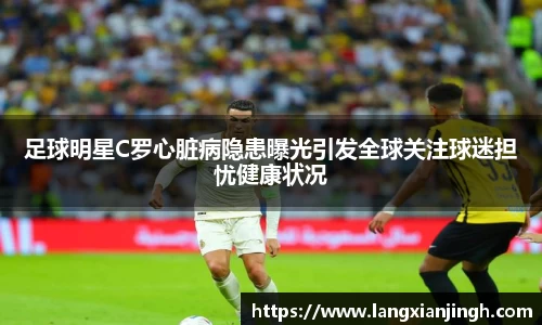 足球明星C罗心脏病隐患曝光引发全球关注球迷担忧健康状况